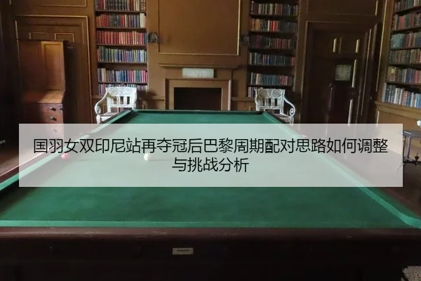 国羽女双印尼站再夺冠后巴黎周期配对思路如何调整与挑战分析